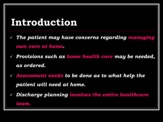Introduction
 The patient may have concerns regarding managing
own care at home.
 Provisions such as home health care may be needed,
as ordered.
 Assessment needs to be done as to what help the
patient will need at home.
 Discharge planning involves the entire healthcare
team.
 