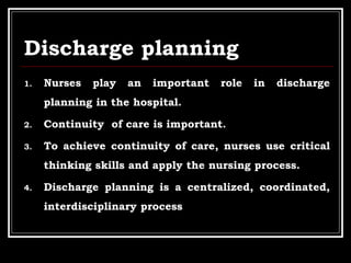 Discharge planning
1. Nurses play an important role in discharge
planning in the hospital.
2. Continuity of care is important.
3. To achieve continuity of care, nurses use critical
thinking skills and apply the nursing process.
4. Discharge planning is a centralized, coordinated,
interdisciplinary process
 