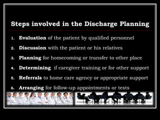 Steps involved in the Discharge Planning
1. Evaluation of the patient by qualified personnel
2. Discussion with the patient or his relatives
3. Planning for homecoming or transfer to other place
4. Determining if caregiver training or for other support
5. Referrals to home care agency or appropriate support
6. Arranging for follow-up appointments or tests
 