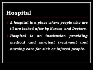 Hospital
 A hospital is a place where people who are
ill are looked after by Nurses and Doctors.
 Hospital is an institution providing
medical and surgical treatment and
nursing care for sick or injured people.
 