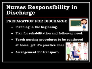 Nurses Responsibility in
Discharge
PREPARATION FOR DISCHARGE
 Planning in the beginning.
 Plan for rehabilitation and follow-up need.
 Teach nursing procedures to be continued
at home, get it’s practice done.
 Arrangement for transport.
 