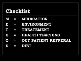 Checklist
M = MEDICATION
E = ENVIRONMENT
T = TREATEMENT
H = HEALTH TEACHING
O = OUT PATIENT REFFERAL
D = DIET
 