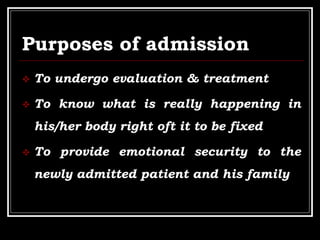 Purposes of admission
 To undergo evaluation & treatment
 To know what is really happening in
his/her body right oft it to be fixed
 To provide emotional security to the
newly admitted patient and his family
 