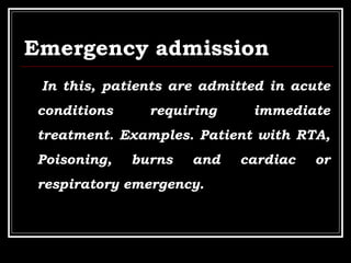 Emergency admission
In this, patients are admitted in acute
conditions requiring immediate
treatment. Examples. Patient with RTA,
Poisoning, burns and cardiac or
respiratory emergency.
 