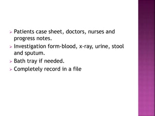  Patients case sheet, doctors, nurses and
progress notes.
 Investigation form-blood, x-ray, urine, stool
and sputum.
 Bath tray if needed.
 Completely record in a file
 