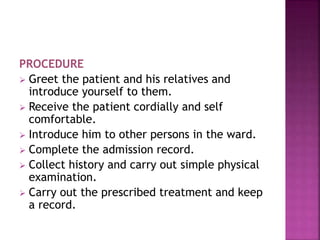 PROCEDURE
 Greet the patient and his relatives and
introduce yourself to them.
 Receive the patient cordially and self
comfortable.
 Introduce him to other persons in the ward.
 Complete the admission record.
 Collect history and carry out simple physical
examination.
 Carry out the prescribed treatment and keep
a record.
 
