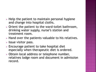  Help the patient to maintain personal hygiene
and change into hospital cloths.
 Orient the patient to the ward-toilet bathroom,
drinking water supply, nurse’s station and
treatment room.
 Hand over the patients valuable to his relatives.
 Issue visitor pass.
 Encourage patient to take hospital diet
especially when therapeutic diet is ordered.
 Obtain local address or telephone number,
relatives lodge room and document in admission
record.
 