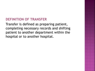 DEFINITION OF TRANSFER
Transfer is defined as preparing patient,
completing necessary records and shifting
patient to another department within the
hospital or to another hospital.
 