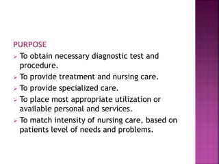 PURPOSE
 To obtain necessary diagnostic test and
procedure.
 To provide treatment and nursing care.
 To provide specialized care.
 To place most appropriate utilization or
available personal and services.
 To match intensity of nursing care, based on
patients level of needs and problems.
 