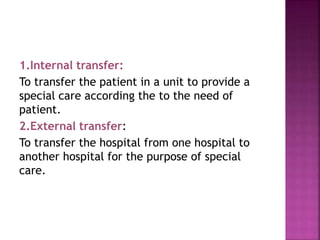 1.Internal transfer:
To transfer the patient in a unit to provide a
special care according the to the need of
patient.
2.External transfer:
To transfer the hospital from one hospital to
another hospital for the purpose of special
care.
 
