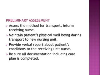 PRELIMINARY ASSESSMENT
 Assess the method for transport, inform
receiving nurse.
 Maintain patient’s physical well being during
transport to new nursing unit.
 Provide verbal report about patient’s
conditions to the receiving unit nurse.
 Be sure all documentation including care
plan is completed.
 