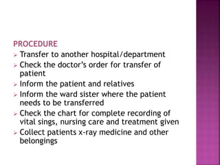 PROCEDURE
 Transfer to another hospital/department
 Check the doctor’s order for transfer of
patient
 Inform the patient and relatives
 Inform the ward sister where the patient
needs to be transferred
 Check the chart for complete recording of
vital sings, nursing care and treatment given
 Collect patients x-ray medicine and other
belongings
 