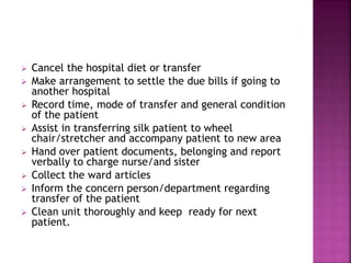  Cancel the hospital diet or transfer
 Make arrangement to settle the due bills if going to
another hospital
 Record time, mode of transfer and general condition
of the patient
 Assist in transferring silk patient to wheel
chair/stretcher and accompany patient to new area
 Hand over patient documents, belonging and report
verbally to charge nurse/and sister
 Collect the ward articles
 Inform the concern person/department regarding
transfer of the patient
 Clean unit thoroughly and keep ready for next
patient.
 