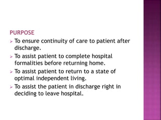 PURPOSE
 To ensure continuity of care to patient after
discharge.
 To assist patient to complete hospital
formalities before returning home.
 To assist patient to return to a state of
optimal independent living.
 To assist the patient in discharge right in
deciding to leave hospital.
 