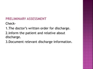 PRELIMINARY ASSESSMENT
Check-
1.The doctor’s written order for discharge.
2.Inform the patient and relative about
discharge.
3.Document relevant discharge information.
 