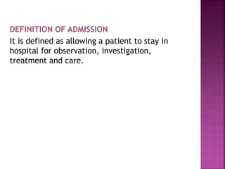 DEFINITION OF ADMISSION
It is defined as allowing a patient to stay in
hospital for observation, investigation,
treatment and care.
 