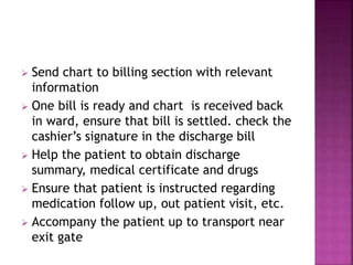  Send chart to billing section with relevant
information
 One bill is ready and chart is received back
in ward, ensure that bill is settled. check the
cashier’s signature in the discharge bill
 Help the patient to obtain discharge
summary, medical certificate and drugs
 Ensure that patient is instructed regarding
medication follow up, out patient visit, etc.
 Accompany the patient up to transport near
exit gate
 