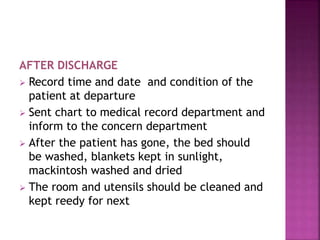 AFTER DISCHARGE
 Record time and date and condition of the
patient at departure
 Sent chart to medical record department and
inform to the concern department
 After the patient has gone, the bed should
be washed, blankets kept in sunlight,
mackintosh washed and dried
 The room and utensils should be cleaned and
kept reedy for next
 