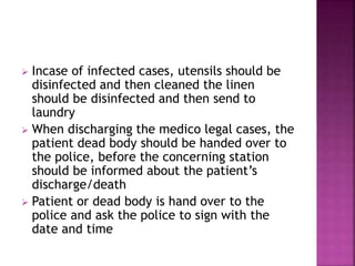  Incase of infected cases, utensils should be
disinfected and then cleaned the linen
should be disinfected and then send to
laundry
 When discharging the medico legal cases, the
patient dead body should be handed over to
the police, before the concerning station
should be informed about the patient’s
discharge/death
 Patient or dead body is hand over to the
police and ask the police to sign with the
date and time
 