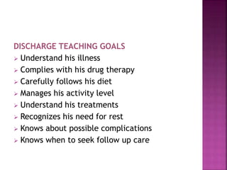 DISCHARGE TEACHING GOALS
 Understand his illness
 Complies with his drug therapy
 Carefully follows his diet
 Manages his activity level
 Understand his treatments
 Recognizes his need for rest
 Knows about possible complications
 Knows when to seek follow up care
 