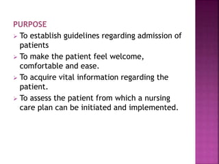 PURPOSE
 To establish guidelines regarding admission of
patients
 To make the patient feel welcome,
comfortable and ease.
 To acquire vital information regarding the
patient.
 To assess the patient from which a nursing
care plan can be initiated and implemented.
 