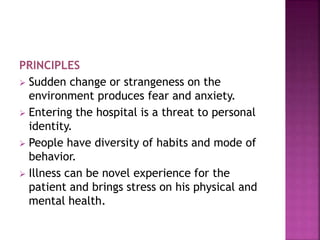 PRINCIPLES
 Sudden change or strangeness on the
environment produces fear and anxiety.
 Entering the hospital is a threat to personal
identity.
 People have diversity of habits and mode of
behavior.
 Illness can be novel experience for the
patient and brings stress on his physical and
mental health.
 