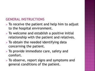 GENERAL INSTRUCTIONS
 To receive the patient and help him to adjust
to the hospital environment.
 To welcome and establish a positive initial
relationship with the patient and relatives.
 To obtain the needed identifying data
concerning the patient.
 To provide immediate care, safety and
comfort.
 To observe, report signs and symptoms and
general conditions of the patient.
 
