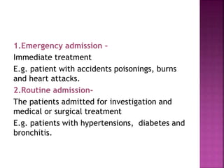 1.Emergency admission –
Immediate treatment
E.g. patient with accidents poisonings, burns
and heart attacks.
2.Routine admission-
The patients admitted for investigation and
medical or surgical treatment
E.g. patients with hypertensions, diabetes and
bronchitis.
 