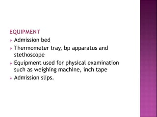 EQUIPMENT
 Admission bed
 Thermometer tray, bp apparatus and
stethoscope
 Equipment used for physical examination
such as weighing machine, inch tape
 Admission slips.
 