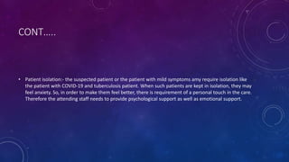 CONT…..
• Patient isolation:- the suspected patient or the patient with mild symptoms amy require isolation like
the patient with COVID-19 and tuberculosis patient. When such patients are kept in isolation, they may
feel anxiety. So, in order to make them feel better, there is requirement of a personal touch in the care.
Therefore the attending staff needs to provide psychological support as well as emotional support.
 