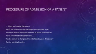 PROCEDURE OF ADMISSION OF A PATIENT
• Meet and receive the patient
Verify the patient data, by checking the record sheet, chart.
Introduce yourself and other members of health team on duty.
Assist patient to the treatment area.
Ask the patient to change clothes into hospital gown if necessary
Put the identitiy bracelet.
 
