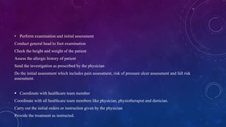 • Perform examination and initial assessment
Conduct general head to foot examination
Check the height and weight of the patient
Assess the allergic history of patient
Send the investigation as prescribed by the physician
Do the initial assessment which includes pain assessment, risk of pressure ulcer assessment and fall risk
assessment.
 Coordinate with healthcare team member
Coordinate with all healthcare team members like physician, physiotherapist and dietician.
Carry out the initial orders or instruction given by the physician
Provide the treatment as instructed.
 