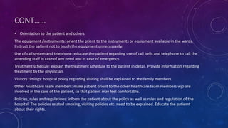 CONT……
• Orientation to the patient and others
The equipment /instruments: orient the ptient to the instruments or equipment available in the wards.
Instruct the patient not to touch the equipment unnecessarily.
Use of call system and telephone: educate the patient regarding use of call bells and telephone to call the
attending staff in case of any need and in case of emergency.
Treatment schedule: explain the treatment schedule to the patient in detail. Provide information regarding
treatment by the physiscian.
Visitors timings: hospital policy regarding visiting shall be explained to the family members.
Other healthcare team members: make patient orient to the other healthcare team members wjo are
involved in the care of the patient, so that patient may feel comfortable.
Policies, rules and regulations: inform the patient about the policy as well as rules and regulation of the
hospital. The policies related smoking, visiting policies etc. need to be explained. Educate the patiemt
about their rights.
 