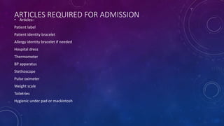 ARTICLES REQUIRED FOR ADMISSION
• Articles:-
Patient label
Patient identity bracelet
Allergy identity bracelet if needed
Hospital dress
Thermometer
BP apparatus
Stethoscope
Pulse oximeter
Weight scale
Toiletries
Hygienic under pad or mackintosh
 
