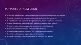PURPOSES OF ADMISSION
• To welcome the patient and to establish a therapeuctic relationship with patient and relatives.
• To provide immediate care for patients with acute conditions and in emergency.
• To collect baseline data of patients through observation, history and physical examination
• To orient the patient to the hospital and to the services rendered by the hospital
• To assist the patients for investigations to obtain correct medical diagnosis.
• To provide comprehensive care to patients based on diagnosis
• To collaborate with patients in planning care especially for chronic patients.
• To provide health education to patient and family members.
• To provide support and adequate information for continuing care at home.
 