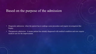 Based on the purpose of the admission
• Diagnostic admission- when the patient has to undergo some procedure and require investigation like
biopsy.
• Therapeuctic admission- it means patient has already diagnosed with medical condition and now require
medical care for the improvement.
 