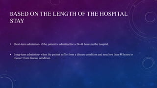 BASED ON THE LENGTH OF THE HOSPITAL
STAY
• Short-term admission- if the patient is admitted for a 24-48 hours in the hospital.
• Long-term admission- when the patient suffer from a disease condition and need ore than 48 hours to
recover from disease condition.
 