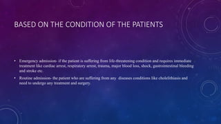 BASED ON THE CONDITION OF THE PATIENTS
• Emergency admission- if the patient is suffering from life-threatening condition and requires immediate
treatment like cardiac arrest, respiratory arrest, trauma, major blood loss, shock, gastrointestinal bleeding
and stroke etc.
• Routine admission- the patient who are suffering from any diseases conditions like cholelithiasis and
need to undergo any treatment and surgery.
 