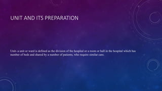UNIT AND ITS PREPARATION
Unit- a unit or ward is defined as the division of the hospital or a room or hall in the hospital which has
number of beds and shared by a number of patients, who require similar care.
 