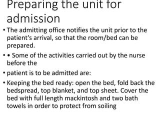 Preparing the unit for
admission
• The admitting office notifies the unit prior to the
patient's arrival, so that the room/bed can be
prepared.
• • Some of the activities carried out by the nurse
before the
• patient is to be admitted are:
• Keeping the bed ready: open the bed, fold back the
bedspread, top blanket, and top sheet. Cover the
bed with full length mackintosh and two bath
towels in order to protect from soiling
 