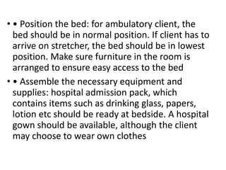 • • Position the bed: for ambulatory client, the
bed should be in normal position. If client has to
arrive on stretcher, the bed should be in lowest
position. Make sure furniture in the room is
arranged to ensure easy access to the bed
• • Assemble the necessary equipment and
supplies: hospital admission pack, which
contains items such as drinking glass, papers,
lotion etc should be ready at bedside. A hospital
gown should be available, although the client
may choose to wear own clothes
 