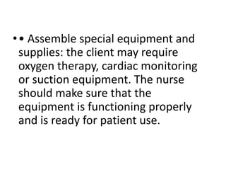 •• Assemble special equipment and
supplies: the client may require
oxygen therapy, cardiac monitoring
or suction equipment. The nurse
should make sure that the
equipment is functioning properly
and is ready for patient use.
 