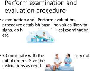 Perform examination and
evaluation procedure
• examination and Perform evaluation
procedure establish base line values like vital
signs, do history taking, physical examination
etc.
• • Coordinate with the physician and carry out
initial orders Give the treatment and
instructions as need
 