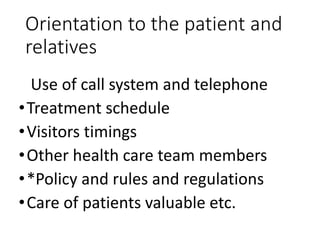 Orientation to the patient and
relatives
Use of call system and telephone
•Treatment schedule
•Visitors timings
•Other health care team members
•*Policy and rules and regulations
•Care of patients valuable etc.
 