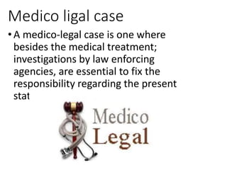 Medico ligal case
• A medico-legal case is one where
besides the medical treatment;
investigations by law enforcing
agencies, are essential to fix the
responsibility regarding the present
state/ condition of the patient.
 