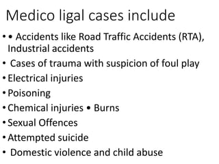 Medico ligal cases include
•• Accidents like Road Traffic Accidents (RTA),
Industrial accidents
• Cases of trauma with suspicion of foul play
•Electrical injuries
•Poisoning
•Chemical injuries • Burns
•Sexual Offences
•Attempted suicide
• Domestic violence and child abuse
 