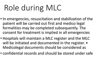 Role during MLC
• In emergencies, resuscitation and stabilization of the
patient will be carried out first and medico legal
formalities may be completed subsequently. The
consent for treatment is implied in all emergencies
• Hospitals will maintain a MLC register and the MLC
will be initiated and documented in the register. •
Medicolegal documents should be considered as
• confidential records and should be stored under safe
 