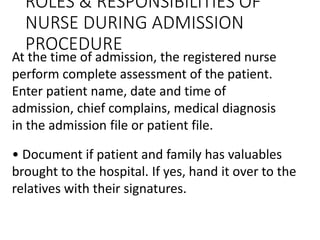 ROLES & RESPONSIBILITIES OF
NURSE DURING ADMISSION
PROCEDURE
At the time of admission, the registered nurse
perform complete assessment of the patient.
Enter patient name, date and time of
admission, chief complains, medical diagnosis
in the admission file or patient file.
• Document if patient and family has valuables
brought to the hospital. If yes, hand it over to the
relatives with their signatures.
 