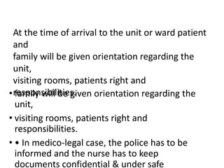 • family will be given orientation regarding the
unit,
• visiting rooms, patients right and
responsibilities.
• • In medico-legal case, the police has to be
informed and the nurse has to keep
documents confidential & under safe
At the time of arrival to the unit or ward patient
and
family will be given orientation regarding the
unit,
visiting rooms, patients right and
responsibilities.
 