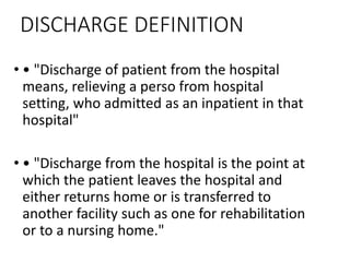 DISCHARGE DEFINITION
• • "Discharge of patient from the hospital
means, relieving a perso from hospital
setting, who admitted as an inpatient in that
hospital"
• • "Discharge from the hospital is the point at
which the patient leaves the hospital and
either returns home or is transferred to
another facility such as one for rehabilitation
or to a nursing home."
 